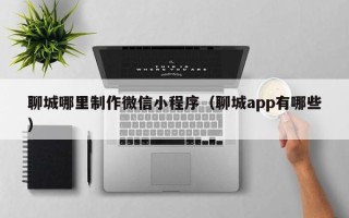 台州聊城哪里制作微信小程序（聊城app有哪些）